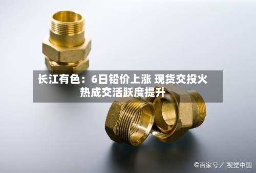 长江有色：6日铅价上涨 现货交投火热成交活跃度提升-第3张图片