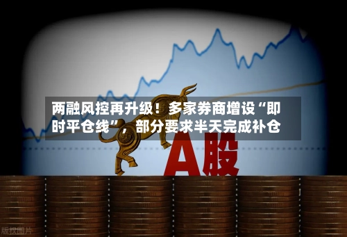 两融风控再升级！多家券商增设“即时平仓线	”	，部分要求半天完成补仓-第2张图片