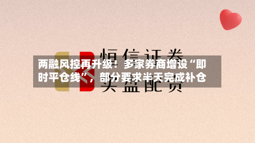 两融风控再升级！多家券商增设“即时平仓线”，部分要求半天完成补仓-第3张图片