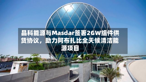 晶科能源与Masdar签署2GW组件供货协议，助力阿布扎比全天候清洁能源项目-第2张图片