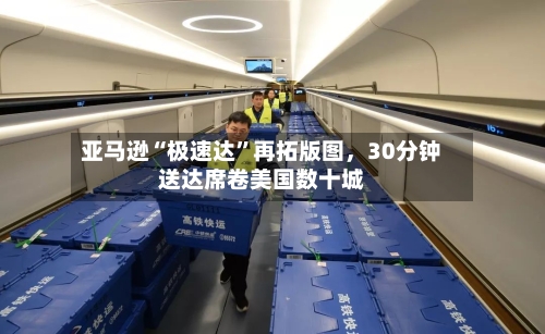 亚马逊“极速达”再拓版图，30分钟送达席卷美国数十城-第2张图片