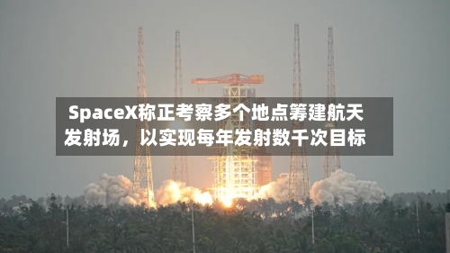 SpaceX称正考察多个地点筹建航天发射场，以实现每年发射数千次目标-第3张图片