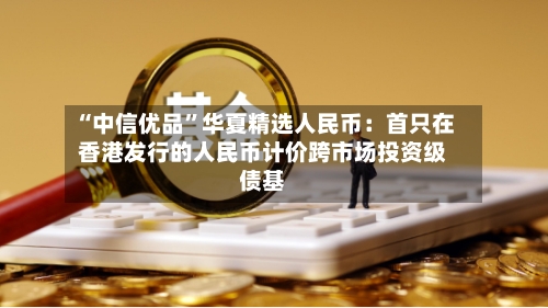 “中信优品”华夏精选人民币：首只在香港发行的人民币计价跨市场投资级债基-第2张图片