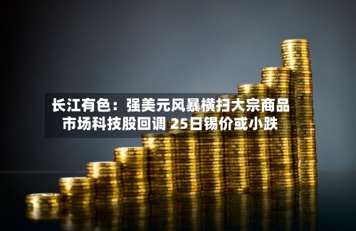 长江有色:强美元风暴横扫大宗商品市场科技股回调 25日锡价或小跌-第1张图片