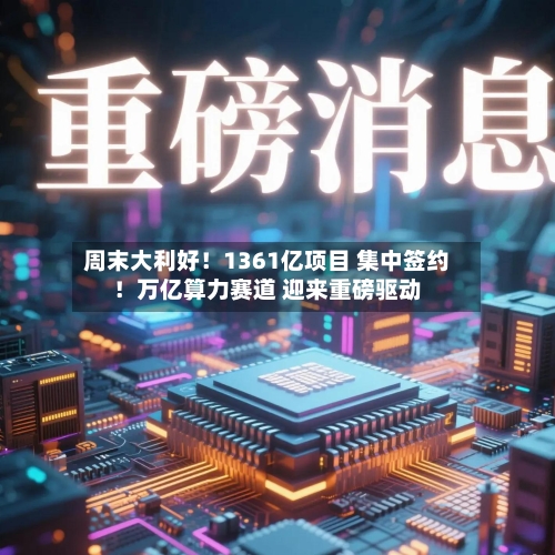 周末大利好！1361亿项目 集中签约！万亿算力赛道 迎来重磅驱动