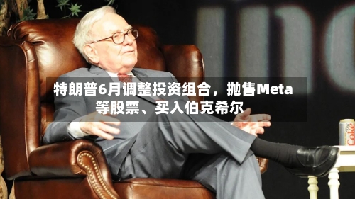 特朗普6月调整投资组合，抛售Meta等股票、买入伯克希尔