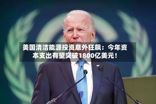 美国清洁能源投资意外狂飙：今年资本支出有望突破1800亿美元！