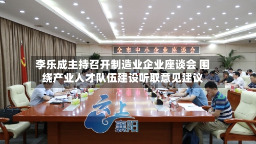 李乐成主持召开制造业企业座谈会 围绕产业人才队伍建设听取意见建议