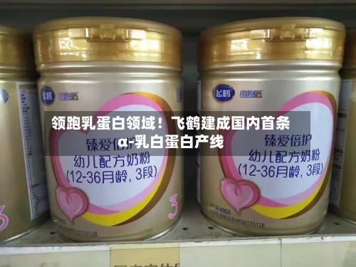 领跑乳蛋白领域！飞鹤建成国内首条α-乳白蛋白产线