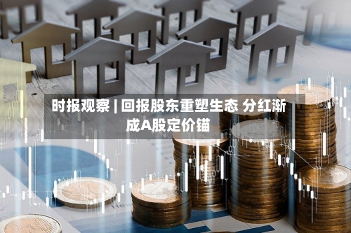 时报观察 | 回报股东重塑生态 分红渐成A股定价锚