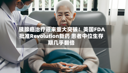 胰腺癌治疗迎来重大突破！美国FDA批准Revolution新药 患者中位生存期几乎翻倍