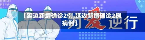 【延边新增确诊2例,延边新增确诊2例病例】