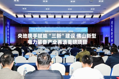 央地携手赋能“三新”建设 佛山新型电力装备产业再添重磅项目