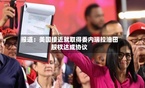 报道：美国接近就取得委内瑞拉油田股权达成协议