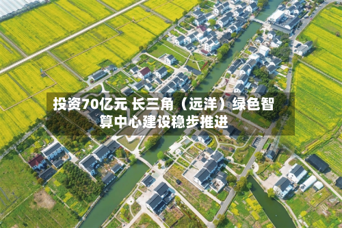 投资70亿元 长三角（远洋）绿色智算中心建设稳步推进