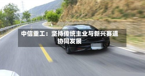 中信重工：坚持传统主业与新兴赛道协同发展