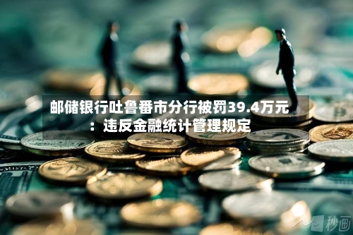 邮储银行吐鲁番市分行被罚39.4万元：违反金融统计管理规定