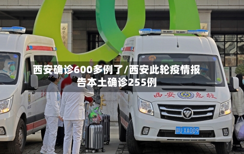 西安确诊600多例了/西安此轮疫情报告本土确诊255例