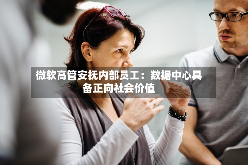 微软高管安抚内部员工：数据中心具备正向社会价值