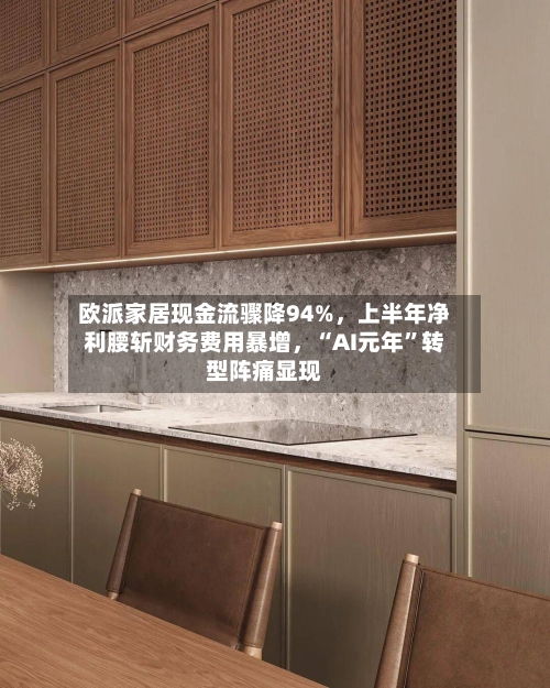 欧派家居现金流骤降94%，上半年净利腰斩财务费用暴增，“AI元年”转型阵痛显现