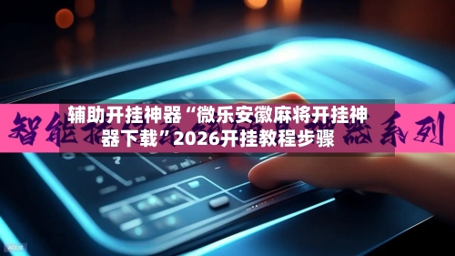 辅助开挂神器“微乐安徽麻将开挂神器下载”2026开挂教程步骤