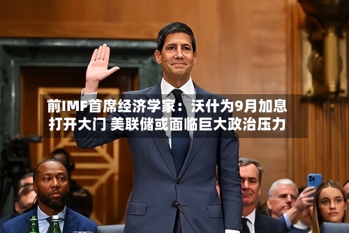 前IMF首席经济学家：沃什为9月加息打开大门 美联储或面临巨大政治压力