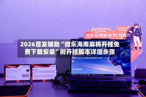 2026首发辅助“微乐海南麻将开挂免费下载安装”附开挂脚本详细步骤
