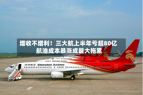 增收不增利！三大航上半年亏超80亿 航油成本暴涨成最大拖累
