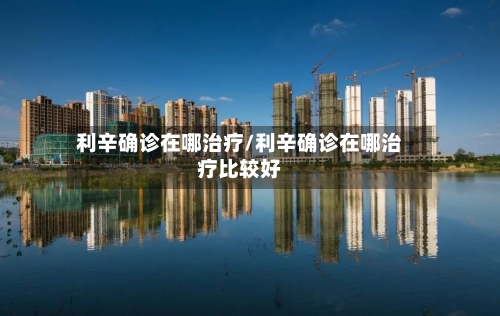 利辛确诊在哪治疗/利辛确诊在哪治疗比较好