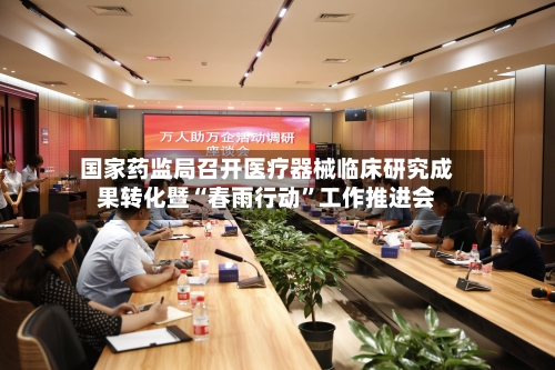 国家药监局召开医疗器械临床研究成果转化暨“春雨行动”工作推进会