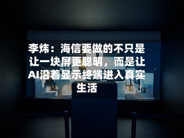李炜：海信要做的不只是让一块屏更聪明，而是让AI沿着显示终端进入真实生活