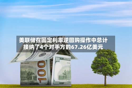 美联储在固定利率逆回购操作中总计接纳了4个对手方的67.26亿美元