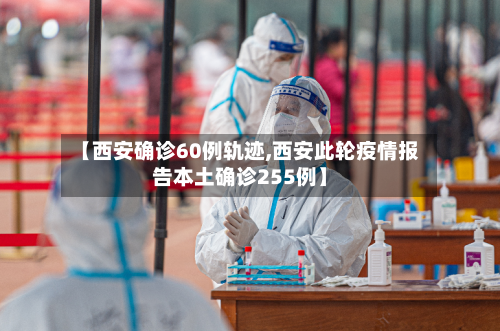 【西安确诊60例轨迹,西安此轮疫情报告本土确诊255例】