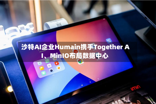 沙特AI企业Humain携手Together AI、MinIO布局数据中心