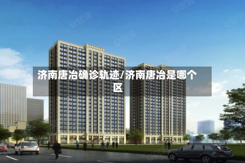 济南唐冶确诊轨迹/济南唐冶是哪个区