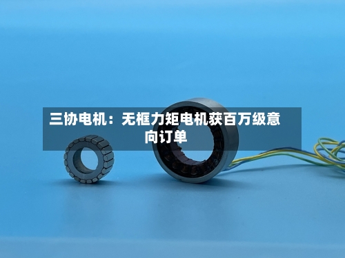 三协电机：无框力矩电机获百万级意向订单
