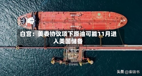 白宫:美委协议项下原油可能11月进入美国储备-第1张图片