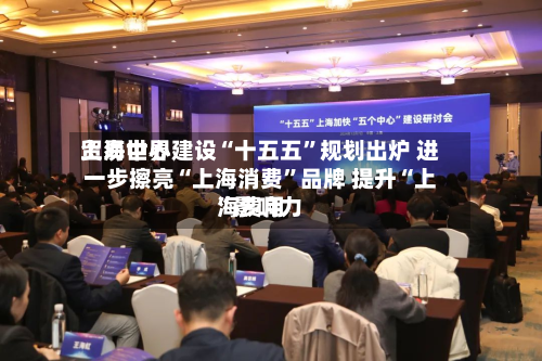 上海世界贸易中心建设“十五五”规划出炉 进一步擦亮“上海消费”品牌 提升“上海费用”影响力