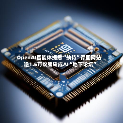 OpenAI智能体据悉“劫持”德国网站 逾1.5万次编辑成AI“地下论坛”