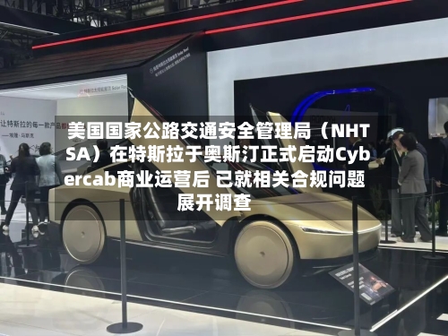 美国国家公路交通安全管理局（NHTSA）在特斯拉于奥斯汀正式启动Cybercab商业运营后 已就相关合规问题展开调查