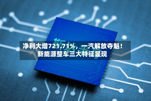 净利大增721.71%，一汽解放夺魁！新能源整车三大特征显现