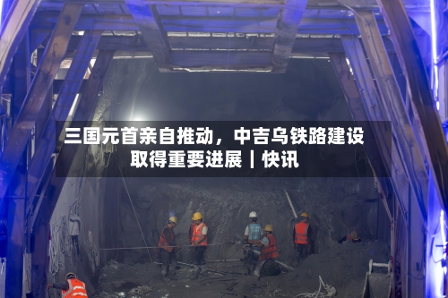 三国元首亲自推动，中吉乌铁路建设取得重要进展｜快讯
