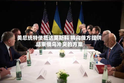 美总统特使抵达莫斯科 将向俄方提供结束俄乌冲突的方案
