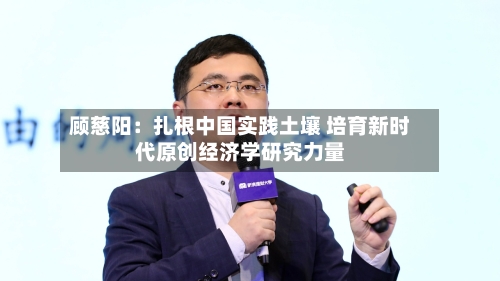 顾慈阳：扎根中国实践土壤 培育新时代原创经济学研究力量