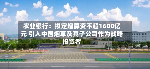 农业银行：拟定增募资不超1600亿元 引入中国烟草及其子公司作为战略投资者