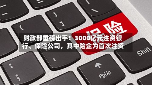 财政部重磅出手！3000亿元注资银行、保险公司，其中险企为首次注资