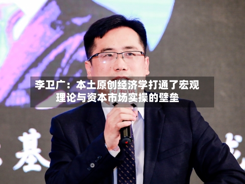 李卫广：本土原创经济学打通了宏观理论与资本市场实操的壁垒