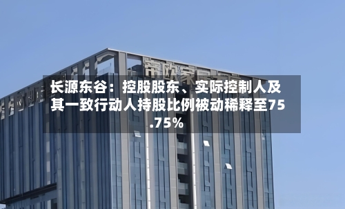 长源东谷：控股股东、实际控制人及其一致行动人持股比例被动稀释至75.75%