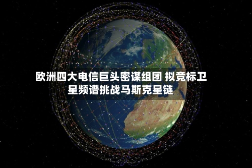 欧洲四大电信巨头密谋组团 拟竞标卫星频谱挑战马斯克星链