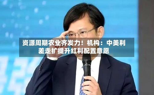 资源周期农业齐发力！机构：中美利差走扩提升红利配置意愿